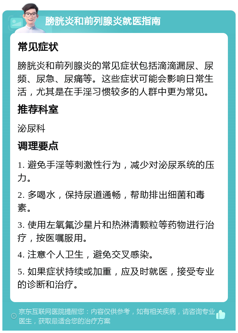 膀胱炎和前列腺炎就医指南 常见症状 膀胱炎和前列腺炎的常见症状包括滴滴漏尿、尿频、尿急、尿痛等。这些症状可能会影响日常生活，尤其是在手淫习惯较多的人群中更为常见。 推荐科室 泌尿科 调理要点 1. 避免手淫等刺激性行为，减少对泌尿系统的压力。 2. 多喝水，保持尿道通畅，帮助排出细菌和毒素。 3. 使用左氧氟沙星片和热淋清颗粒等药物进行治疗，按医嘱服用。 4. 注意个人卫生，避免交叉感染。 5. 如果症状持续或加重，应及时就医，接受专业的诊断和治疗。