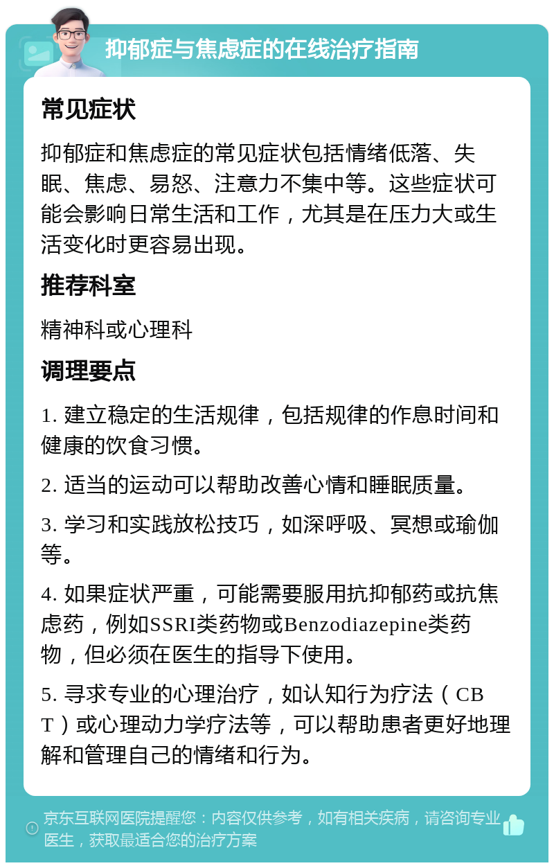 抑郁症与焦虑症的在线治疗指南 常见症状 抑郁症和焦虑症的常见症状包括情绪低落、失眠、焦虑、易怒、注意力不集中等。这些症状可能会影响日常生活和工作，尤其是在压力大或生活变化时更容易出现。 推荐科室 精神科或心理科 调理要点 1. 建立稳定的生活规律，包括规律的作息时间和健康的饮食习惯。 2. 适当的运动可以帮助改善心情和睡眠质量。 3. 学习和实践放松技巧，如深呼吸、冥想或瑜伽等。 4. 如果症状严重，可能需要服用抗抑郁药或抗焦虑药，例如SSRI类药物或Benzodiazepine类药物，但必须在医生的指导下使用。 5. 寻求专业的心理治疗，如认知行为疗法（CBT）或心理动力学疗法等，可以帮助患者更好地理解和管理自己的情绪和行为。