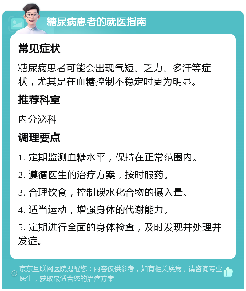 糖尿病患者的就医指南 常见症状 糖尿病患者可能会出现气短、乏力、多汗等症状，尤其是在血糖控制不稳定时更为明显。 推荐科室 内分泌科 调理要点 1. 定期监测血糖水平，保持在正常范围内。 2. 遵循医生的治疗方案，按时服药。 3. 合理饮食，控制碳水化合物的摄入量。 4. 适当运动，增强身体的代谢能力。 5. 定期进行全面的身体检查，及时发现并处理并发症。