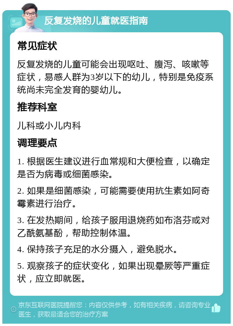 反复发烧的儿童就医指南 常见症状 反复发烧的儿童可能会出现呕吐、腹泻、咳嗽等症状，易感人群为3岁以下的幼儿，特别是免疫系统尚未完全发育的婴幼儿。 推荐科室 儿科或小儿内科 调理要点 1. 根据医生建议进行血常规和大便检查，以确定是否为病毒或细菌感染。 2. 如果是细菌感染，可能需要使用抗生素如阿奇霉素进行治疗。 3. 在发热期间，给孩子服用退烧药如布洛芬或对乙酰氨基酚，帮助控制体温。 4. 保持孩子充足的水分摄入，避免脱水。 5. 观察孩子的症状变化，如果出现晕厥等严重症状，应立即就医。