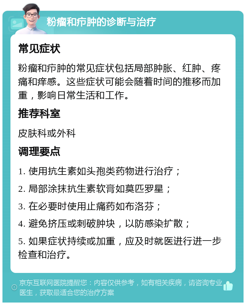 粉瘤和疖肿的诊断与治疗 常见症状 粉瘤和疖肿的常见症状包括局部肿胀、红肿、疼痛和痒感。这些症状可能会随着时间的推移而加重，影响日常生活和工作。 推荐科室 皮肤科或外科 调理要点 1. 使用抗生素如头孢类药物进行治疗； 2. 局部涂抹抗生素软膏如莫匹罗星； 3. 在必要时使用止痛药如布洛芬； 4. 避免挤压或刺破肿块，以防感染扩散； 5. 如果症状持续或加重，应及时就医进行进一步检查和治疗。