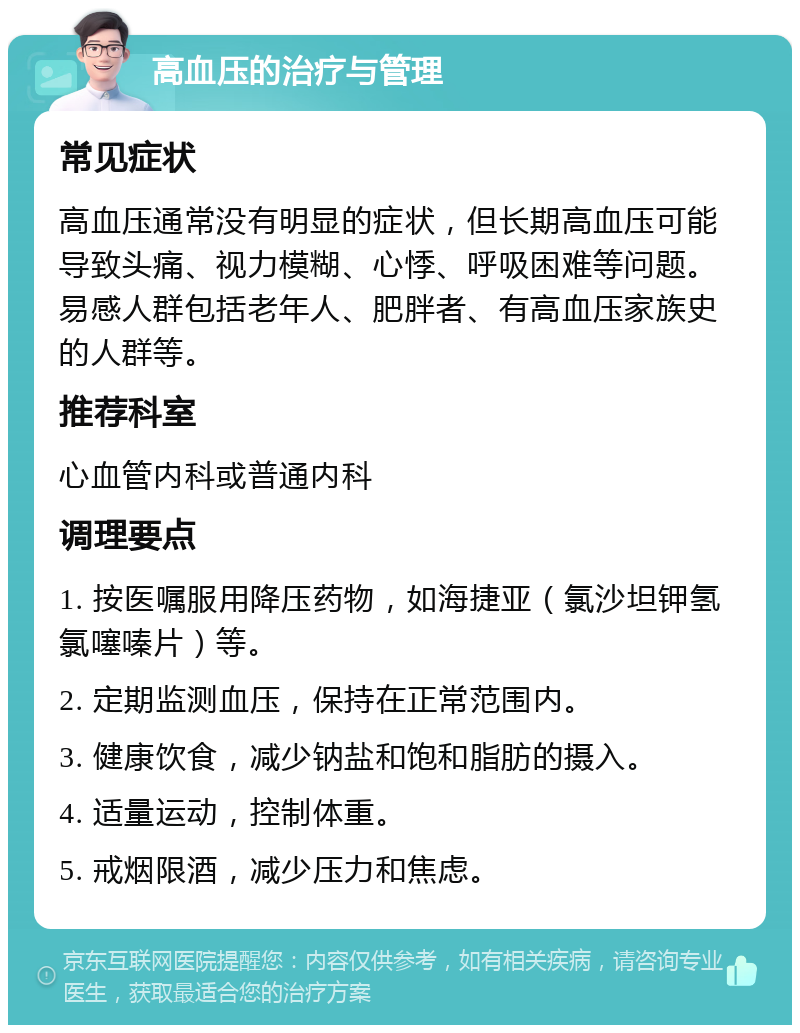 高血压的治疗与管理 常见症状 高血压通常没有明显的症状，但长期高血压可能导致头痛、视力模糊、心悸、呼吸困难等问题。易感人群包括老年人、肥胖者、有高血压家族史的人群等。 推荐科室 心血管内科或普通内科 调理要点 1. 按医嘱服用降压药物，如海捷亚（氯沙坦钾氢氯噻嗪片）等。 2. 定期监测血压，保持在正常范围内。 3. 健康饮食，减少钠盐和饱和脂肪的摄入。 4. 适量运动，控制体重。 5. 戒烟限酒，减少压力和焦虑。