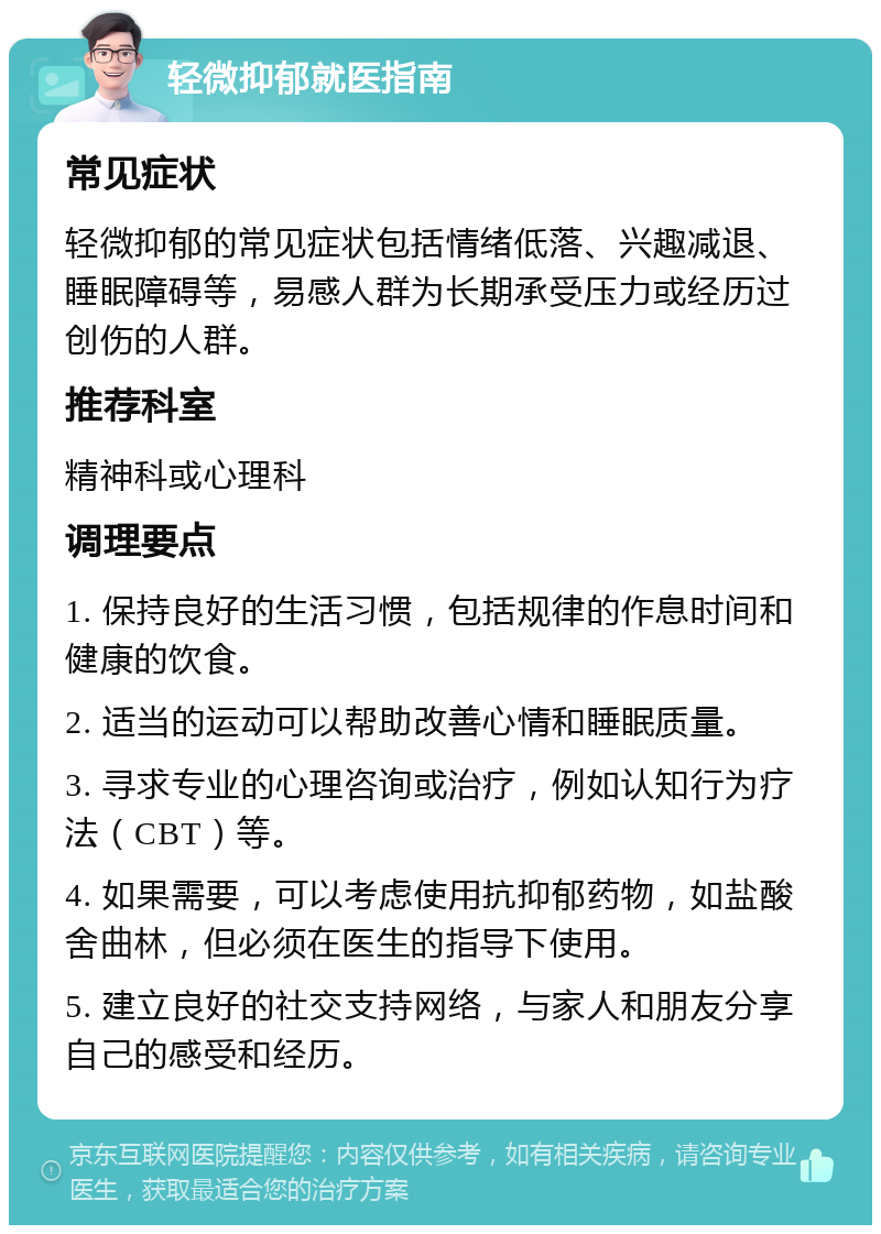 轻微抑郁就医指南 常见症状 轻微抑郁的常见症状包括情绪低落、兴趣减退、睡眠障碍等，易感人群为长期承受压力或经历过创伤的人群。 推荐科室 精神科或心理科 调理要点 1. 保持良好的生活习惯，包括规律的作息时间和健康的饮食。 2. 适当的运动可以帮助改善心情和睡眠质量。 3. 寻求专业的心理咨询或治疗，例如认知行为疗法（CBT）等。 4. 如果需要，可以考虑使用抗抑郁药物，如盐酸舍曲林，但必须在医生的指导下使用。 5. 建立良好的社交支持网络，与家人和朋友分享自己的感受和经历。