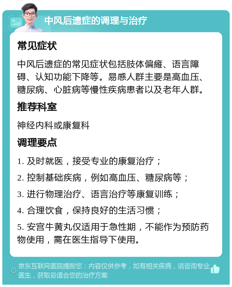 中风后遗症的调理与治疗 常见症状 中风后遗症的常见症状包括肢体偏瘫、语言障碍、认知功能下降等。易感人群主要是高血压、糖尿病、心脏病等慢性疾病患者以及老年人群。 推荐科室 神经内科或康复科 调理要点 1. 及时就医，接受专业的康复治疗； 2. 控制基础疾病，例如高血压、糖尿病等； 3. 进行物理治疗、语言治疗等康复训练； 4. 合理饮食，保持良好的生活习惯； 5. 安宫牛黄丸仅适用于急性期，不能作为预防药物使用，需在医生指导下使用。