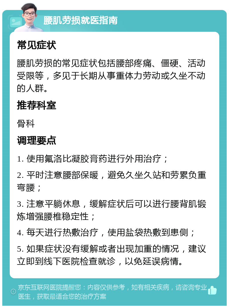 腰肌劳损就医指南 常见症状 腰肌劳损的常见症状包括腰部疼痛、僵硬、活动受限等，多见于长期从事重体力劳动或久坐不动的人群。 推荐科室 骨科 调理要点 1. 使用氟洛比凝胶膏药进行外用治疗； 2. 平时注意腰部保暖，避免久坐久站和劳累负重弯腰； 3. 注意平躺休息，缓解症状后可以进行腰背肌锻炼增强腰椎稳定性； 4. 每天进行热敷治疗，使用盐袋热敷到患侧； 5. 如果症状没有缓解或者出现加重的情况，建议立即到线下医院检查就诊，以免延误病情。