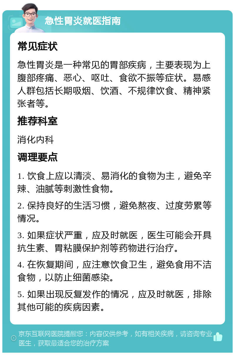 急性胃炎就医指南 常见症状 急性胃炎是一种常见的胃部疾病，主要表现为上腹部疼痛、恶心、呕吐、食欲不振等症状。易感人群包括长期吸烟、饮酒、不规律饮食、精神紧张者等。 推荐科室 消化内科 调理要点 1. 饮食上应以清淡、易消化的食物为主，避免辛辣、油腻等刺激性食物。 2. 保持良好的生活习惯，避免熬夜、过度劳累等情况。 3. 如果症状严重，应及时就医，医生可能会开具抗生素、胃粘膜保护剂等药物进行治疗。 4. 在恢复期间，应注意饮食卫生，避免食用不洁食物，以防止细菌感染。 5. 如果出现反复发作的情况，应及时就医，排除其他可能的疾病因素。