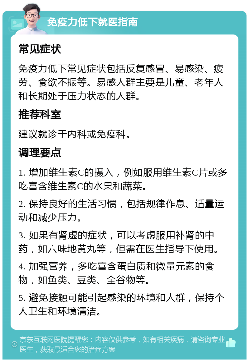 免疫力低下就医指南 常见症状 免疫力低下常见症状包括反复感冒、易感染、疲劳、食欲不振等。易感人群主要是儿童、老年人和长期处于压力状态的人群。 推荐科室 建议就诊于内科或免疫科。 调理要点 1. 增加维生素C的摄入，例如服用维生素C片或多吃富含维生素C的水果和蔬菜。 2. 保持良好的生活习惯，包括规律作息、适量运动和减少压力。 3. 如果有肾虚的症状，可以考虑服用补肾的中药，如六味地黄丸等，但需在医生指导下使用。 4. 加强营养，多吃富含蛋白质和微量元素的食物，如鱼类、豆类、全谷物等。 5. 避免接触可能引起感染的环境和人群，保持个人卫生和环境清洁。