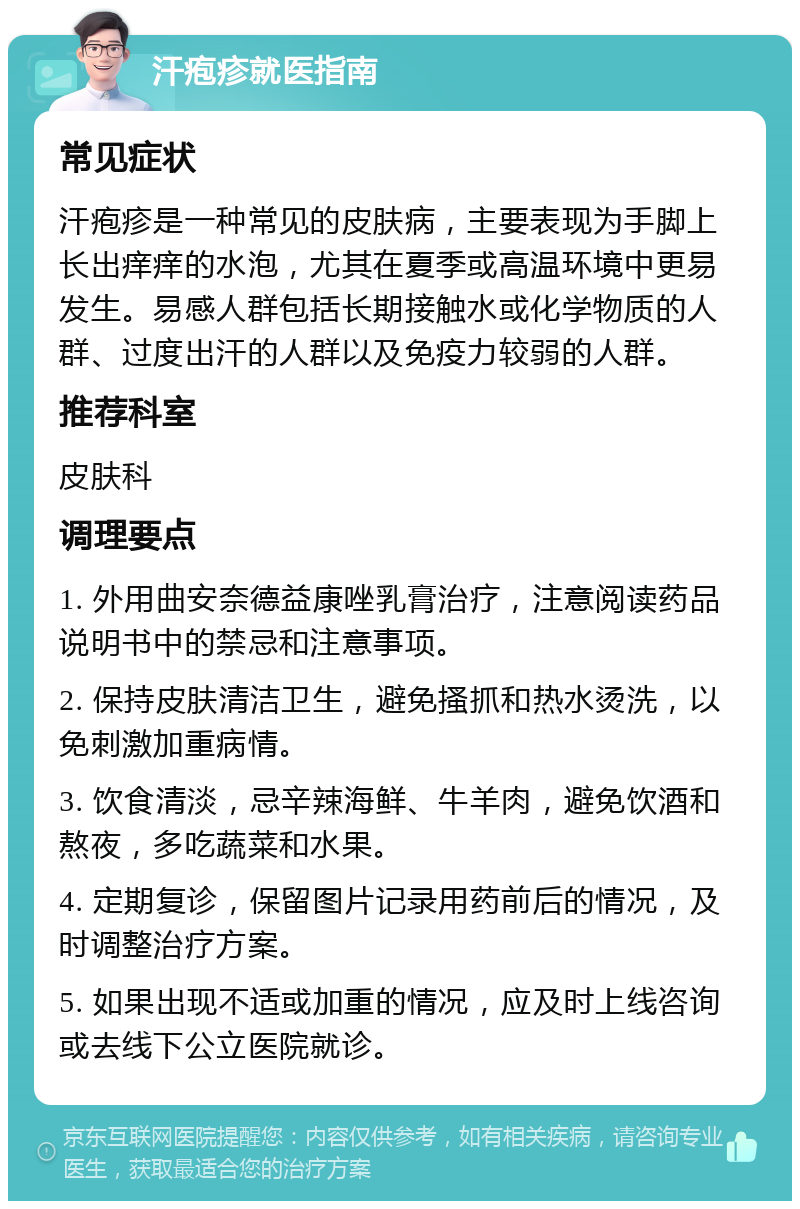 汗疱疹就医指南 常见症状 汗疱疹是一种常见的皮肤病，主要表现为手脚上长出痒痒的水泡，尤其在夏季或高温环境中更易发生。易感人群包括长期接触水或化学物质的人群、过度出汗的人群以及免疫力较弱的人群。 推荐科室 皮肤科 调理要点 1. 外用曲安奈德益康唑乳膏治疗，注意阅读药品说明书中的禁忌和注意事项。 2. 保持皮肤清洁卫生，避免搔抓和热水烫洗，以免刺激加重病情。 3. 饮食清淡，忌辛辣海鲜、牛羊肉，避免饮酒和熬夜，多吃蔬菜和水果。 4. 定期复诊，保留图片记录用药前后的情况，及时调整治疗方案。 5. 如果出现不适或加重的情况，应及时上线咨询或去线下公立医院就诊。