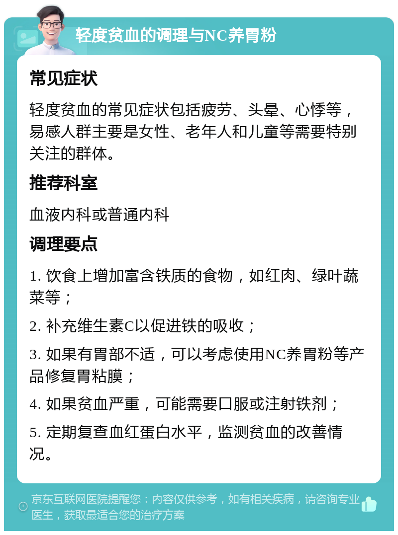 轻度贫血的调理与NC养胃粉 常见症状 轻度贫血的常见症状包括疲劳、头晕、心悸等，易感人群主要是女性、老年人和儿童等需要特别关注的群体。 推荐科室 血液内科或普通内科 调理要点 1. 饮食上增加富含铁质的食物，如红肉、绿叶蔬菜等； 2. 补充维生素C以促进铁的吸收； 3. 如果有胃部不适，可以考虑使用NC养胃粉等产品修复胃粘膜； 4. 如果贫血严重，可能需要口服或注射铁剂； 5. 定期复查血红蛋白水平，监测贫血的改善情况。