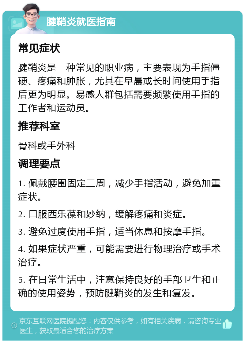 腱鞘炎就医指南 常见症状 腱鞘炎是一种常见的职业病，主要表现为手指僵硬、疼痛和肿胀，尤其在早晨或长时间使用手指后更为明显。易感人群包括需要频繁使用手指的工作者和运动员。 推荐科室 骨科或手外科 调理要点 1. 佩戴腰围固定三周，减少手指活动，避免加重症状。 2. 口服西乐葆和妙纳，缓解疼痛和炎症。 3. 避免过度使用手指，适当休息和按摩手指。 4. 如果症状严重，可能需要进行物理治疗或手术治疗。 5. 在日常生活中，注意保持良好的手部卫生和正确的使用姿势，预防腱鞘炎的发生和复发。