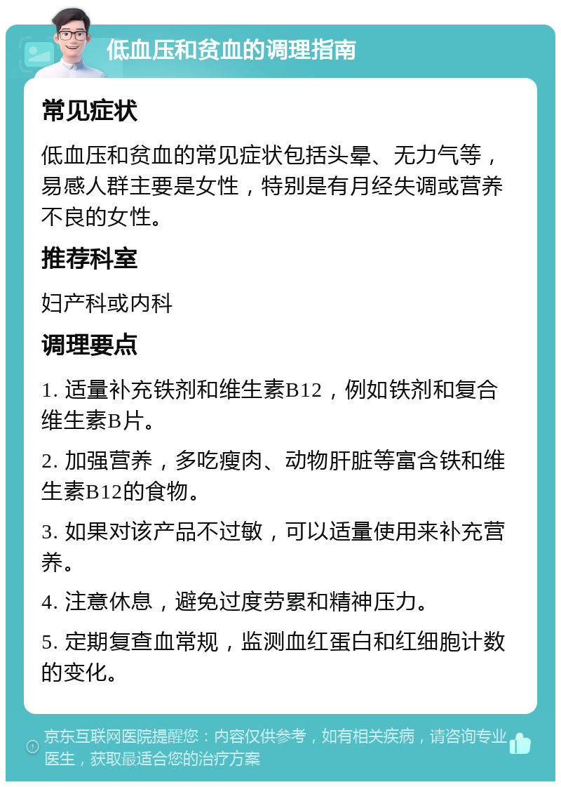 低血压和贫血的调理指南 常见症状 低血压和贫血的常见症状包括头晕、无力气等，易感人群主要是女性，特别是有月经失调或营养不良的女性。 推荐科室 妇产科或内科 调理要点 1. 适量补充铁剂和维生素B12，例如铁剂和复合维生素B片。 2. 加强营养，多吃瘦肉、动物肝脏等富含铁和维生素B12的食物。 3. 如果对该产品不过敏，可以适量使用来补充营养。 4. 注意休息，避免过度劳累和精神压力。 5. 定期复查血常规，监测血红蛋白和红细胞计数的变化。