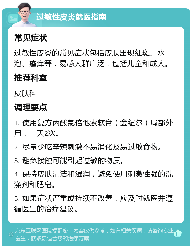 过敏性皮炎就医指南 常见症状 过敏性皮炎的常见症状包括皮肤出现红斑、水泡、瘙痒等，易感人群广泛，包括儿童和成人。 推荐科室 皮肤科 调理要点 1. 使用复方丙酸氯倍他索软膏（金纽尔）局部外用，一天2次。 2. 尽量少吃辛辣刺激不易消化及易过敏食物。 3. 避免接触可能引起过敏的物质。 4. 保持皮肤清洁和湿润，避免使用刺激性强的洗涤剂和肥皂。 5. 如果症状严重或持续不改善，应及时就医并遵循医生的治疗建议。