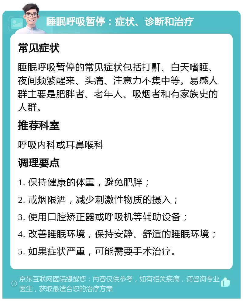 睡眠呼吸暂停：症状、诊断和治疗 常见症状 睡眠呼吸暂停的常见症状包括打鼾、白天嗜睡、夜间频繁醒来、头痛、注意力不集中等。易感人群主要是肥胖者、老年人、吸烟者和有家族史的人群。 推荐科室 呼吸内科或耳鼻喉科 调理要点 1. 保持健康的体重，避免肥胖； 2. 戒烟限酒，减少刺激性物质的摄入； 3. 使用口腔矫正器或呼吸机等辅助设备； 4. 改善睡眠环境，保持安静、舒适的睡眠环境； 5. 如果症状严重，可能需要手术治疗。