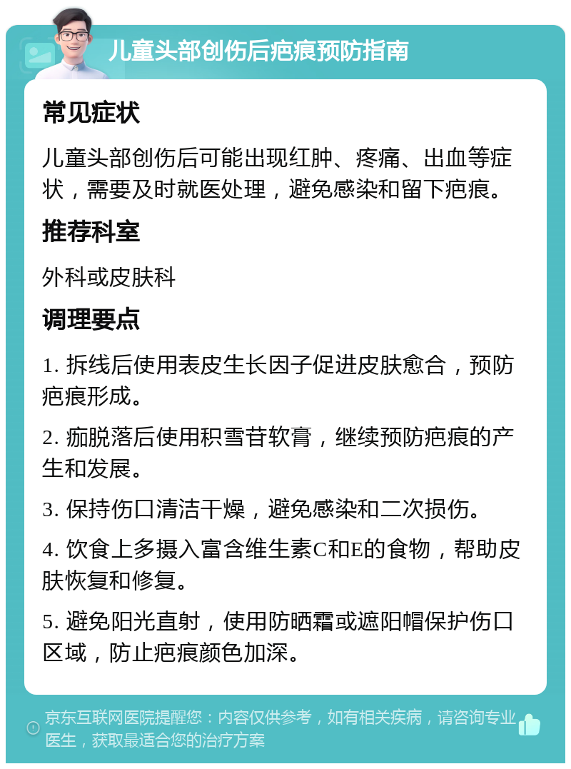 儿童头部创伤后疤痕预防指南 常见症状 儿童头部创伤后可能出现红肿、疼痛、出血等症状，需要及时就医处理，避免感染和留下疤痕。 推荐科室 外科或皮肤科 调理要点 1. 拆线后使用表皮生长因子促进皮肤愈合，预防疤痕形成。 2. 痂脱落后使用积雪苷软膏，继续预防疤痕的产生和发展。 3. 保持伤口清洁干燥，避免感染和二次损伤。 4. 饮食上多摄入富含维生素C和E的食物，帮助皮肤恢复和修复。 5. 避免阳光直射，使用防晒霜或遮阳帽保护伤口区域，防止疤痕颜色加深。