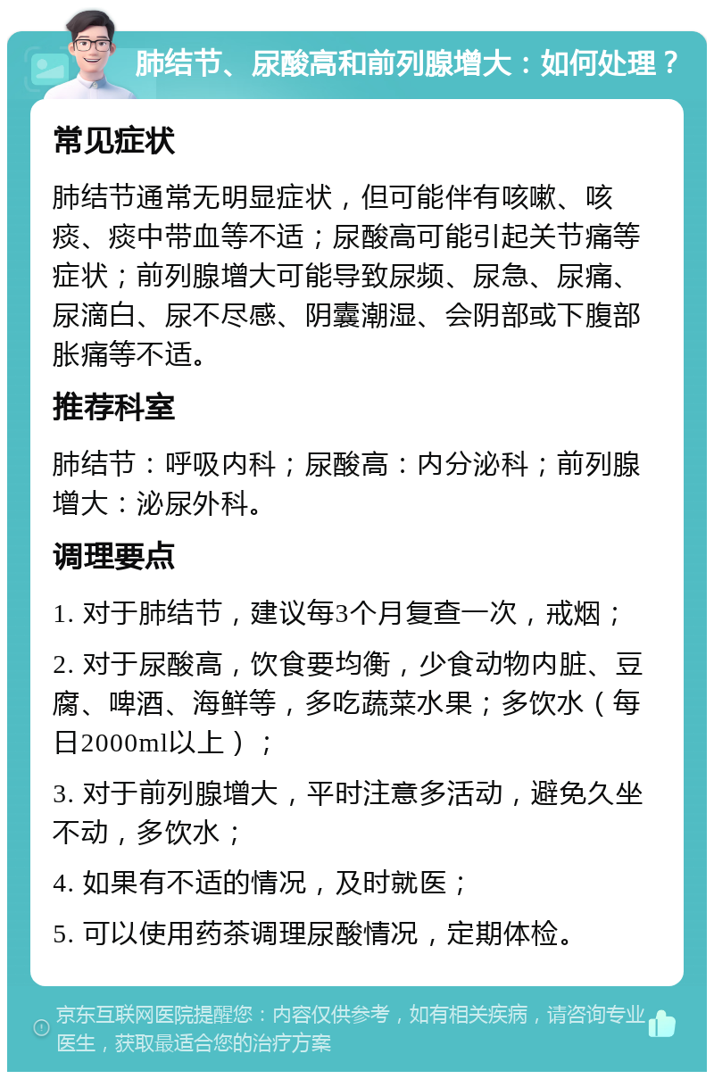 肺结节、尿酸高和前列腺增大：如何处理？ 常见症状 肺结节通常无明显症状，但可能伴有咳嗽、咳痰、痰中带血等不适；尿酸高可能引起关节痛等症状；前列腺增大可能导致尿频、尿急、尿痛、尿滴白、尿不尽感、阴囊潮湿、会阴部或下腹部胀痛等不适。 推荐科室 肺结节：呼吸内科；尿酸高：内分泌科；前列腺增大：泌尿外科。 调理要点 1. 对于肺结节，建议每3个月复查一次，戒烟； 2. 对于尿酸高，饮食要均衡，少食动物内脏、豆腐、啤酒、海鲜等，多吃蔬菜水果；多饮水（每日2000ml以上）； 3. 对于前列腺增大，平时注意多活动，避免久坐不动，多饮水； 4. 如果有不适的情况，及时就医； 5. 可以使用药茶调理尿酸情况，定期体检。