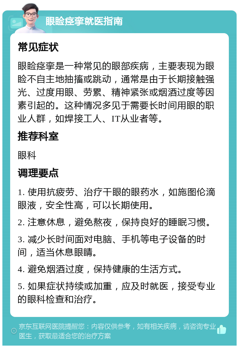 眼睑痉挛就医指南 常见症状 眼睑痉挛是一种常见的眼部疾病，主要表现为眼睑不自主地抽搐或跳动，通常是由于长期接触强光、过度用眼、劳累、精神紧张或烟酒过度等因素引起的。这种情况多见于需要长时间用眼的职业人群，如焊接工人、IT从业者等。 推荐科室 眼科 调理要点 1. 使用抗疲劳、治疗干眼的眼药水，如施图伦滴眼液，安全性高，可以长期使用。 2. 注意休息，避免熬夜，保持良好的睡眠习惯。 3. 减少长时间面对电脑、手机等电子设备的时间，适当休息眼睛。 4. 避免烟酒过度，保持健康的生活方式。 5. 如果症状持续或加重，应及时就医，接受专业的眼科检查和治疗。