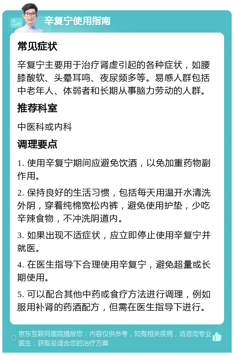 辛复宁使用指南 常见症状 辛复宁主要用于治疗肾虚引起的各种症状，如腰膝酸软、头晕耳鸣、夜尿频多等。易感人群包括中老年人、体弱者和长期从事脑力劳动的人群。 推荐科室 中医科或内科 调理要点 1. 使用辛复宁期间应避免饮酒，以免加重药物副作用。 2. 保持良好的生活习惯，包括每天用温开水清洗外阴，穿着纯棉宽松内裤，避免使用护垫，少吃辛辣食物，不冲洗阴道内。 3. 如果出现不适症状，应立即停止使用辛复宁并就医。 4. 在医生指导下合理使用辛复宁，避免超量或长期使用。 5. 可以配合其他中药或食疗方法进行调理，例如服用补肾的药酒配方，但需在医生指导下进行。