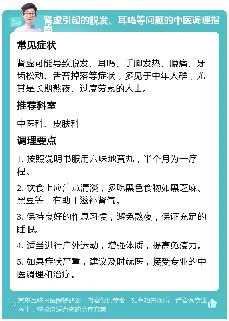 肾虚引起的脱发、耳鸣等问题的中医调理指南 常见症状 肾虚可能导致脱发、耳鸣、手脚发热、腰痛、牙齿松动、舌苔掉落等症状，多见于中年人群，尤其是长期熬夜、过度劳累的人士。 推荐科室 中医科、皮肤科 调理要点 1. 按照说明书服用六味地黄丸，半个月为一疗程。 2. 饮食上应注意清淡，多吃黑色食物如黑芝麻、黑豆等，有助于滋补肾气。 3. 保持良好的作息习惯，避免熬夜，保证充足的睡眠。 4. 适当进行户外运动，增强体质，提高免疫力。 5. 如果症状严重，建议及时就医，接受专业的中医调理和治疗。