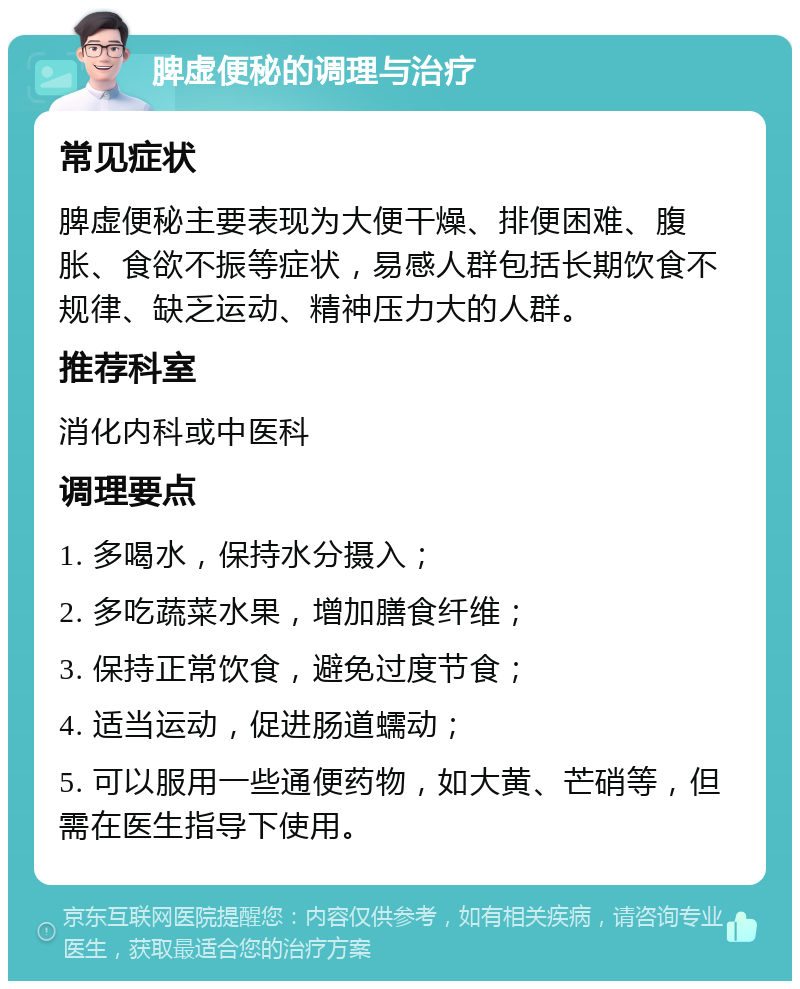 脾虚便秘的调理与治疗 常见症状 脾虚便秘主要表现为大便干燥、排便困难、腹胀、食欲不振等症状，易感人群包括长期饮食不规律、缺乏运动、精神压力大的人群。 推荐科室 消化内科或中医科 调理要点 1. 多喝水，保持水分摄入； 2. 多吃蔬菜水果，增加膳食纤维； 3. 保持正常饮食，避免过度节食； 4. 适当运动，促进肠道蠕动； 5. 可以服用一些通便药物，如大黄、芒硝等，但需在医生指导下使用。