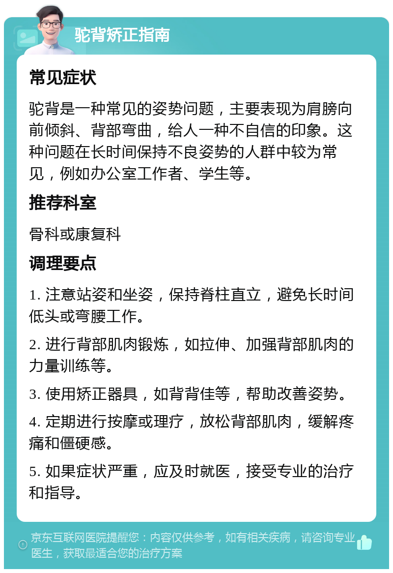 驼背矫正指南 常见症状 驼背是一种常见的姿势问题，主要表现为肩膀向前倾斜、背部弯曲，给人一种不自信的印象。这种问题在长时间保持不良姿势的人群中较为常见，例如办公室工作者、学生等。 推荐科室 骨科或康复科 调理要点 1. 注意站姿和坐姿，保持脊柱直立，避免长时间低头或弯腰工作。 2. 进行背部肌肉锻炼，如拉伸、加强背部肌肉的力量训练等。 3. 使用矫正器具，如背背佳等，帮助改善姿势。 4. 定期进行按摩或理疗，放松背部肌肉，缓解疼痛和僵硬感。 5. 如果症状严重，应及时就医，接受专业的治疗和指导。