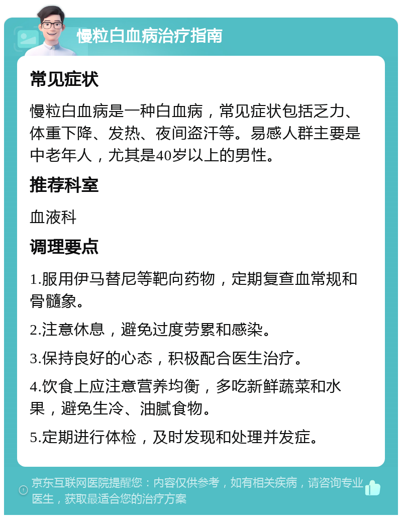 慢粒白血病治疗指南 常见症状 慢粒白血病是一种白血病，常见症状包括乏力、体重下降、发热、夜间盗汗等。易感人群主要是中老年人，尤其是40岁以上的男性。 推荐科室 血液科 调理要点 1.服用伊马替尼等靶向药物，定期复查血常规和骨髓象。 2.注意休息，避免过度劳累和感染。 3.保持良好的心态，积极配合医生治疗。 4.饮食上应注意营养均衡，多吃新鲜蔬菜和水果，避免生冷、油腻食物。 5.定期进行体检，及时发现和处理并发症。