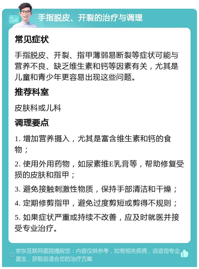 手指脱皮、开裂的治疗与调理 常见症状 手指脱皮、开裂、指甲薄弱易断裂等症状可能与营养不良、缺乏维生素和钙等因素有关，尤其是儿童和青少年更容易出现这些问题。 推荐科室 皮肤科或儿科 调理要点 1. 增加营养摄入，尤其是富含维生素和钙的食物； 2. 使用外用药物，如尿素维E乳膏等，帮助修复受损的皮肤和指甲； 3. 避免接触刺激性物质，保持手部清洁和干燥； 4. 定期修剪指甲，避免过度剪短或剪得不规则； 5. 如果症状严重或持续不改善，应及时就医并接受专业治疗。