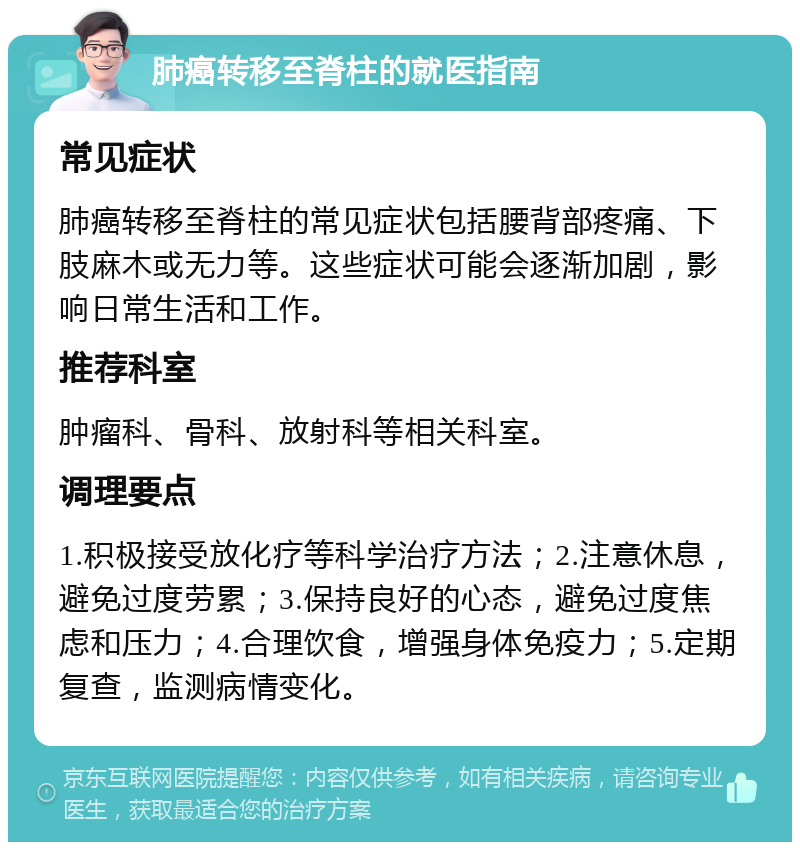 肺癌转移至脊柱的就医指南 常见症状 肺癌转移至脊柱的常见症状包括腰背部疼痛、下肢麻木或无力等。这些症状可能会逐渐加剧，影响日常生活和工作。 推荐科室 肿瘤科、骨科、放射科等相关科室。 调理要点 1.积极接受放化疗等科学治疗方法；2.注意休息，避免过度劳累；3.保持良好的心态，避免过度焦虑和压力；4.合理饮食，增强身体免疫力；5.定期复查，监测病情变化。