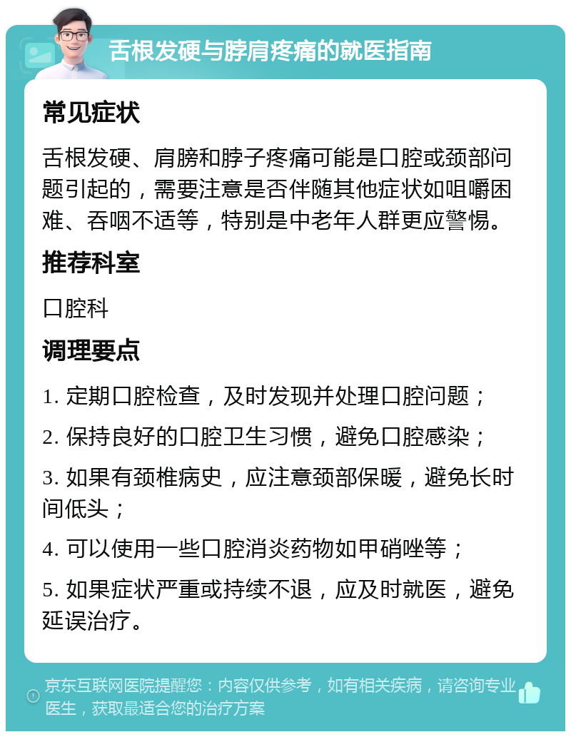 舌根发硬与脖肩疼痛的就医指南 常见症状 舌根发硬、肩膀和脖子疼痛可能是口腔或颈部问题引起的，需要注意是否伴随其他症状如咀嚼困难、吞咽不适等，特别是中老年人群更应警惕。 推荐科室 口腔科 调理要点 1. 定期口腔检查，及时发现并处理口腔问题； 2. 保持良好的口腔卫生习惯，避免口腔感染； 3. 如果有颈椎病史，应注意颈部保暖，避免长时间低头； 4. 可以使用一些口腔消炎药物如甲硝唑等； 5. 如果症状严重或持续不退，应及时就医，避免延误治疗。