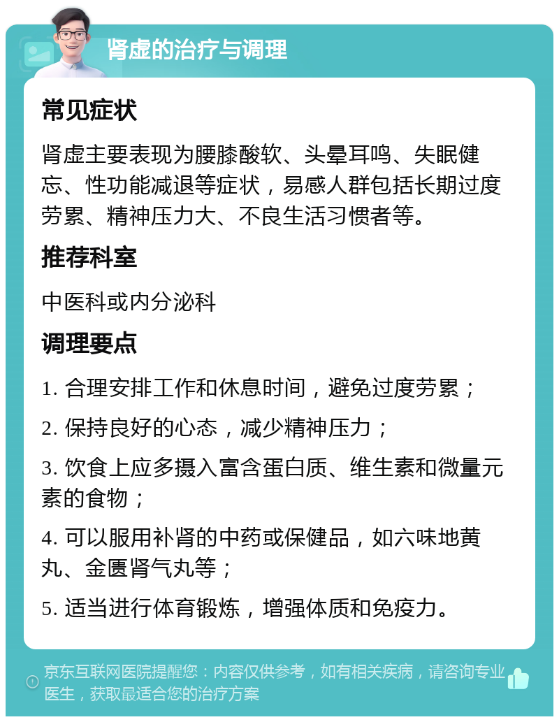 肾虚的治疗与调理 常见症状 肾虚主要表现为腰膝酸软、头晕耳鸣、失眠健忘、性功能减退等症状，易感人群包括长期过度劳累、精神压力大、不良生活习惯者等。 推荐科室 中医科或内分泌科 调理要点 1. 合理安排工作和休息时间，避免过度劳累； 2. 保持良好的心态，减少精神压力； 3. 饮食上应多摄入富含蛋白质、维生素和微量元素的食物； 4. 可以服用补肾的中药或保健品，如六味地黄丸、金匮肾气丸等； 5. 适当进行体育锻炼，增强体质和免疫力。