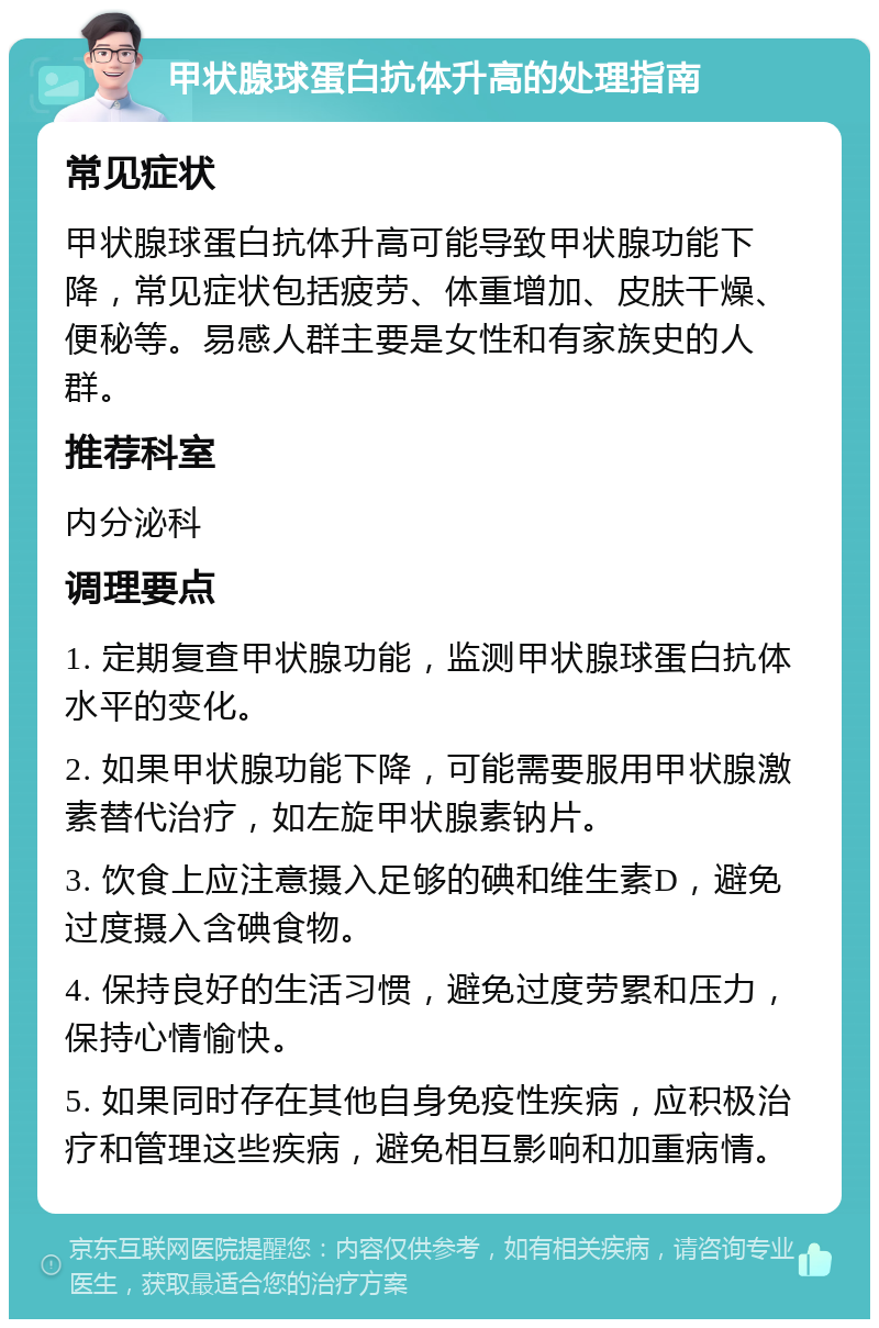 甲状腺球蛋白抗体升高的处理指南 常见症状 甲状腺球蛋白抗体升高可能导致甲状腺功能下降，常见症状包括疲劳、体重增加、皮肤干燥、便秘等。易感人群主要是女性和有家族史的人群。 推荐科室 内分泌科 调理要点 1. 定期复查甲状腺功能，监测甲状腺球蛋白抗体水平的变化。 2. 如果甲状腺功能下降，可能需要服用甲状腺激素替代治疗，如左旋甲状腺素钠片。 3. 饮食上应注意摄入足够的碘和维生素D，避免过度摄入含碘食物。 4. 保持良好的生活习惯，避免过度劳累和压力，保持心情愉快。 5. 如果同时存在其他自身免疫性疾病，应积极治疗和管理这些疾病，避免相互影响和加重病情。