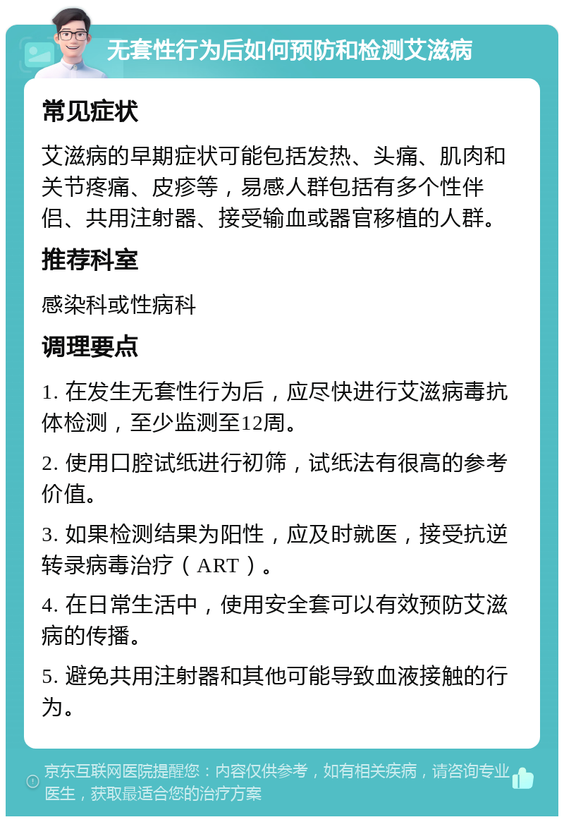 无套性行为后如何预防和检测艾滋病 常见症状 艾滋病的早期症状可能包括发热、头痛、肌肉和关节疼痛、皮疹等，易感人群包括有多个性伴侣、共用注射器、接受输血或器官移植的人群。 推荐科室 感染科或性病科 调理要点 1. 在发生无套性行为后，应尽快进行艾滋病毒抗体检测，至少监测至12周。 2. 使用口腔试纸进行初筛，试纸法有很高的参考价值。 3. 如果检测结果为阳性，应及时就医，接受抗逆转录病毒治疗（ART）。 4. 在日常生活中，使用安全套可以有效预防艾滋病的传播。 5. 避免共用注射器和其他可能导致血液接触的行为。