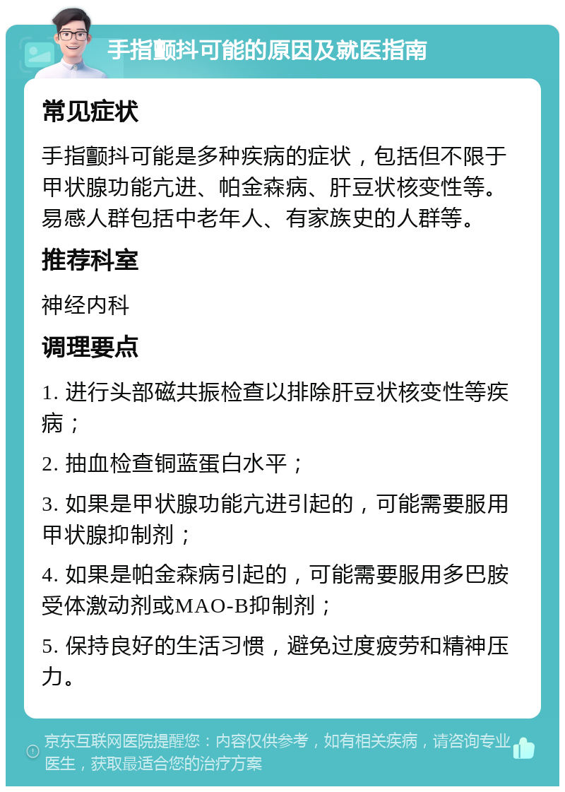 手指颤抖可能的原因及就医指南 常见症状 手指颤抖可能是多种疾病的症状，包括但不限于甲状腺功能亢进、帕金森病、肝豆状核变性等。易感人群包括中老年人、有家族史的人群等。 推荐科室 神经内科 调理要点 1. 进行头部磁共振检查以排除肝豆状核变性等疾病； 2. 抽血检查铜蓝蛋白水平； 3. 如果是甲状腺功能亢进引起的，可能需要服用甲状腺抑制剂； 4. 如果是帕金森病引起的，可能需要服用多巴胺受体激动剂或MAO-B抑制剂； 5. 保持良好的生活习惯，避免过度疲劳和精神压力。