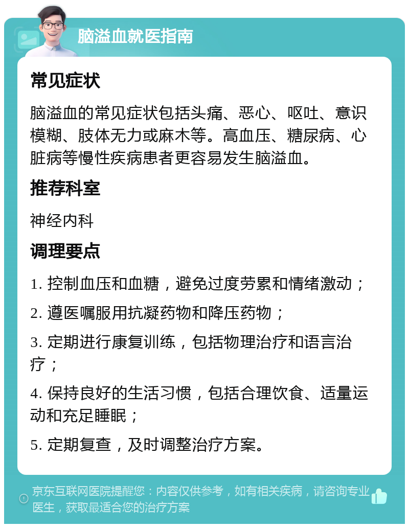 脑溢血就医指南 常见症状 脑溢血的常见症状包括头痛、恶心、呕吐、意识模糊、肢体无力或麻木等。高血压、糖尿病、心脏病等慢性疾病患者更容易发生脑溢血。 推荐科室 神经内科 调理要点 1. 控制血压和血糖，避免过度劳累和情绪激动； 2. 遵医嘱服用抗凝药物和降压药物； 3. 定期进行康复训练，包括物理治疗和语言治疗； 4. 保持良好的生活习惯，包括合理饮食、适量运动和充足睡眠； 5. 定期复查，及时调整治疗方案。