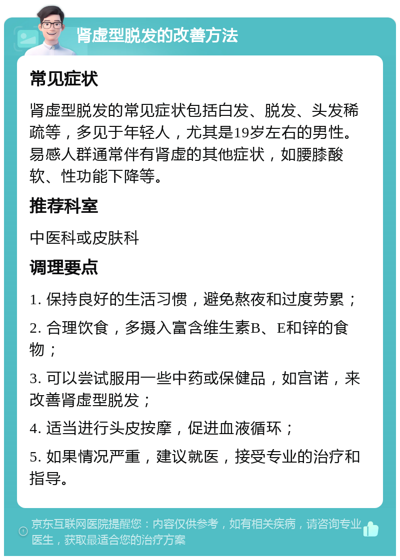 肾虚型脱发的改善方法 常见症状 肾虚型脱发的常见症状包括白发、脱发、头发稀疏等，多见于年轻人，尤其是19岁左右的男性。易感人群通常伴有肾虚的其他症状，如腰膝酸软、性功能下降等。 推荐科室 中医科或皮肤科 调理要点 1. 保持良好的生活习惯，避免熬夜和过度劳累； 2. 合理饮食，多摄入富含维生素B、E和锌的食物； 3. 可以尝试服用一些中药或保健品，如宫诺，来改善肾虚型脱发； 4. 适当进行头皮按摩，促进血液循环； 5. 如果情况严重，建议就医，接受专业的治疗和指导。