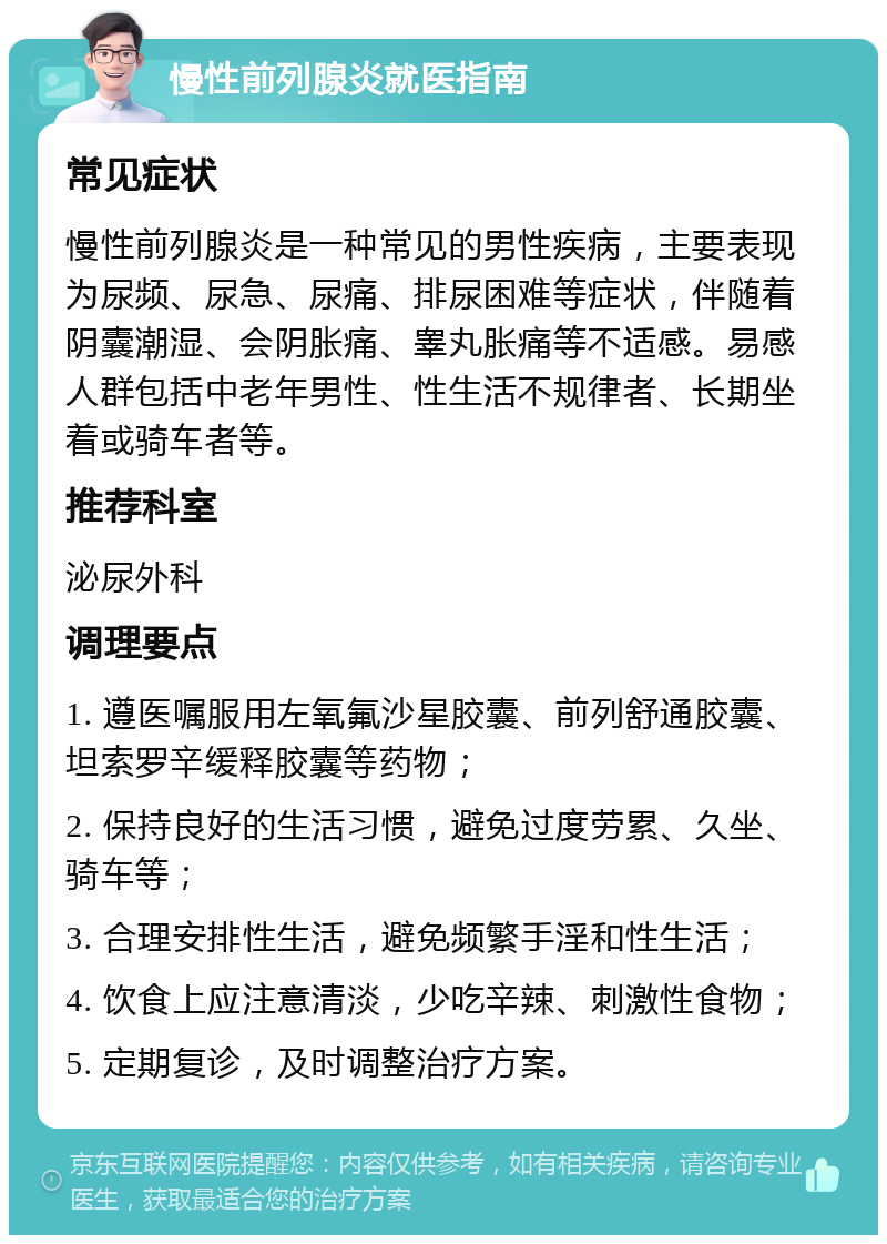 慢性前列腺炎就医指南 常见症状 慢性前列腺炎是一种常见的男性疾病，主要表现为尿频、尿急、尿痛、排尿困难等症状，伴随着阴囊潮湿、会阴胀痛、睾丸胀痛等不适感。易感人群包括中老年男性、性生活不规律者、长期坐着或骑车者等。 推荐科室 泌尿外科 调理要点 1. 遵医嘱服用左氧氟沙星胶囊、前列舒通胶囊、坦索罗辛缓释胶囊等药物； 2. 保持良好的生活习惯，避免过度劳累、久坐、骑车等； 3. 合理安排性生活，避免频繁手淫和性生活； 4. 饮食上应注意清淡，少吃辛辣、刺激性食物； 5. 定期复诊，及时调整治疗方案。