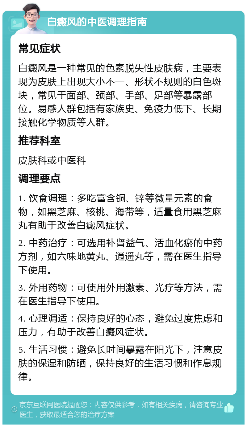 白癜风的中医调理指南 常见症状 白癜风是一种常见的色素脱失性皮肤病，主要表现为皮肤上出现大小不一、形状不规则的白色斑块，常见于面部、颈部、手部、足部等暴露部位。易感人群包括有家族史、免疫力低下、长期接触化学物质等人群。 推荐科室 皮肤科或中医科 调理要点 1. 饮食调理：多吃富含铜、锌等微量元素的食物，如黑芝麻、核桃、海带等，适量食用黑芝麻丸有助于改善白癜风症状。 2. 中药治疗：可选用补肾益气、活血化瘀的中药方剂，如六味地黄丸、逍遥丸等，需在医生指导下使用。 3. 外用药物：可使用外用激素、光疗等方法，需在医生指导下使用。 4. 心理调适：保持良好的心态，避免过度焦虑和压力，有助于改善白癜风症状。 5. 生活习惯：避免长时间暴露在阳光下，注意皮肤的保湿和防晒，保持良好的生活习惯和作息规律。