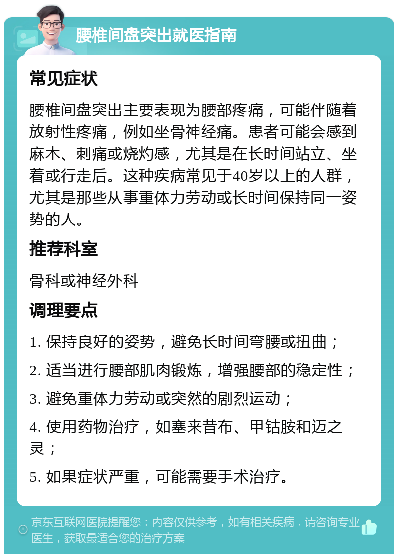 腰椎间盘突出就医指南 常见症状 腰椎间盘突出主要表现为腰部疼痛，可能伴随着放射性疼痛，例如坐骨神经痛。患者可能会感到麻木、刺痛或烧灼感，尤其是在长时间站立、坐着或行走后。这种疾病常见于40岁以上的人群，尤其是那些从事重体力劳动或长时间保持同一姿势的人。 推荐科室 骨科或神经外科 调理要点 1. 保持良好的姿势，避免长时间弯腰或扭曲； 2. 适当进行腰部肌肉锻炼，增强腰部的稳定性； 3. 避免重体力劳动或突然的剧烈运动； 4. 使用药物治疗，如塞来昔布、甲钴胺和迈之灵； 5. 如果症状严重，可能需要手术治疗。