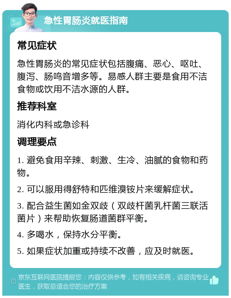 急性胃肠炎就医指南 常见症状 急性胃肠炎的常见症状包括腹痛、恶心、呕吐、腹泻、肠鸣音增多等。易感人群主要是食用不洁食物或饮用不洁水源的人群。 推荐科室 消化内科或急诊科 调理要点 1. 避免食用辛辣、刺激、生冷、油腻的食物和药物。 2. 可以服用得舒特和匹维溴铵片来缓解症状。 3. 配合益生菌如金双歧（双歧杆菌乳杆菌三联活菌片）来帮助恢复肠道菌群平衡。 4. 多喝水，保持水分平衡。 5. 如果症状加重或持续不改善，应及时就医。