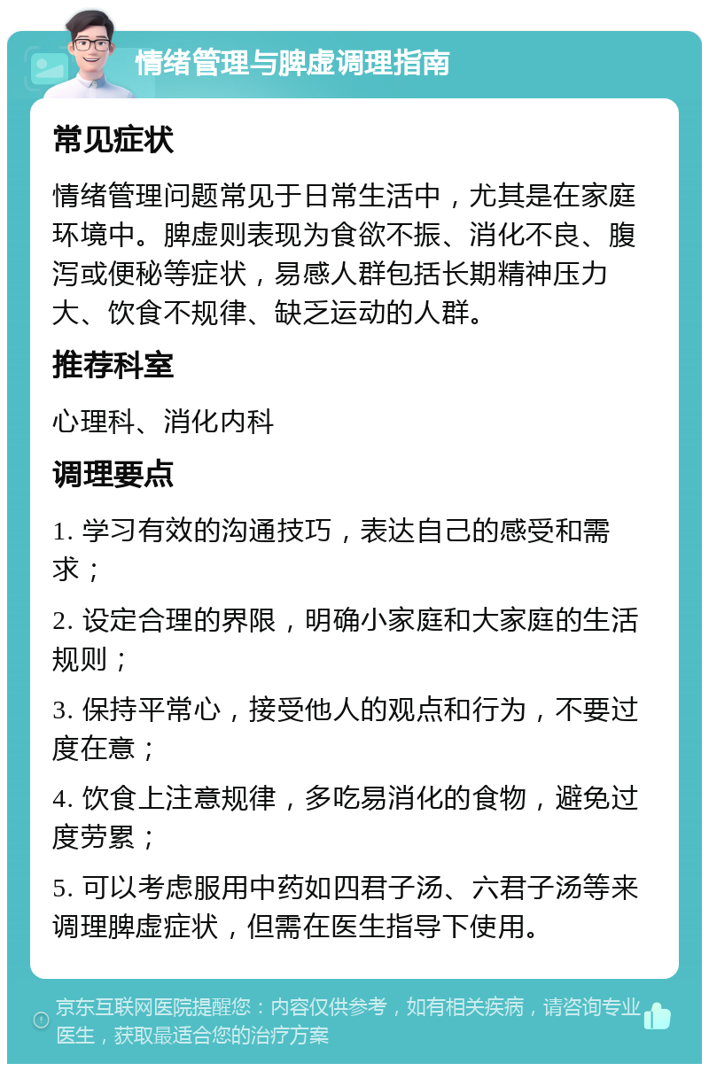 情绪管理与脾虚调理指南 常见症状 情绪管理问题常见于日常生活中，尤其是在家庭环境中。脾虚则表现为食欲不振、消化不良、腹泻或便秘等症状，易感人群包括长期精神压力大、饮食不规律、缺乏运动的人群。 推荐科室 心理科、消化内科 调理要点 1. 学习有效的沟通技巧，表达自己的感受和需求； 2. 设定合理的界限，明确小家庭和大家庭的生活规则； 3. 保持平常心，接受他人的观点和行为，不要过度在意； 4. 饮食上注意规律，多吃易消化的食物，避免过度劳累； 5. 可以考虑服用中药如四君子汤、六君子汤等来调理脾虚症状，但需在医生指导下使用。