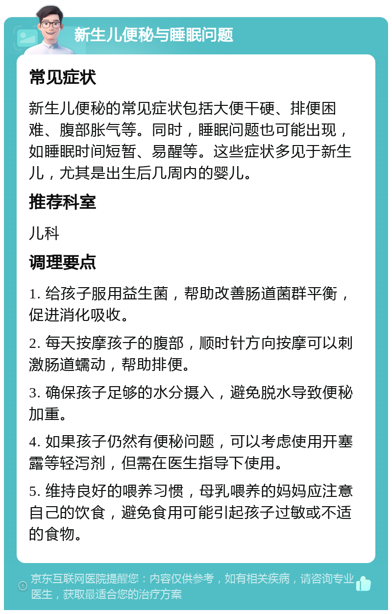 新生儿便秘与睡眠问题 常见症状 新生儿便秘的常见症状包括大便干硬、排便困难、腹部胀气等。同时，睡眠问题也可能出现，如睡眠时间短暂、易醒等。这些症状多见于新生儿，尤其是出生后几周内的婴儿。 推荐科室 儿科 调理要点 1. 给孩子服用益生菌，帮助改善肠道菌群平衡，促进消化吸收。 2. 每天按摩孩子的腹部，顺时针方向按摩可以刺激肠道蠕动，帮助排便。 3. 确保孩子足够的水分摄入，避免脱水导致便秘加重。 4. 如果孩子仍然有便秘问题，可以考虑使用开塞露等轻泻剂，但需在医生指导下使用。 5. 维持良好的喂养习惯，母乳喂养的妈妈应注意自己的饮食，避免食用可能引起孩子过敏或不适的食物。