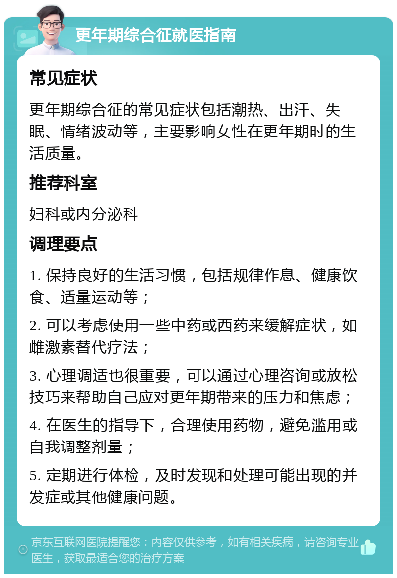 更年期综合征就医指南 常见症状 更年期综合征的常见症状包括潮热、出汗、失眠、情绪波动等，主要影响女性在更年期时的生活质量。 推荐科室 妇科或内分泌科 调理要点 1. 保持良好的生活习惯，包括规律作息、健康饮食、适量运动等； 2. 可以考虑使用一些中药或西药来缓解症状，如雌激素替代疗法； 3. 心理调适也很重要，可以通过心理咨询或放松技巧来帮助自己应对更年期带来的压力和焦虑； 4. 在医生的指导下，合理使用药物，避免滥用或自我调整剂量； 5. 定期进行体检，及时发现和处理可能出现的并发症或其他健康问题。