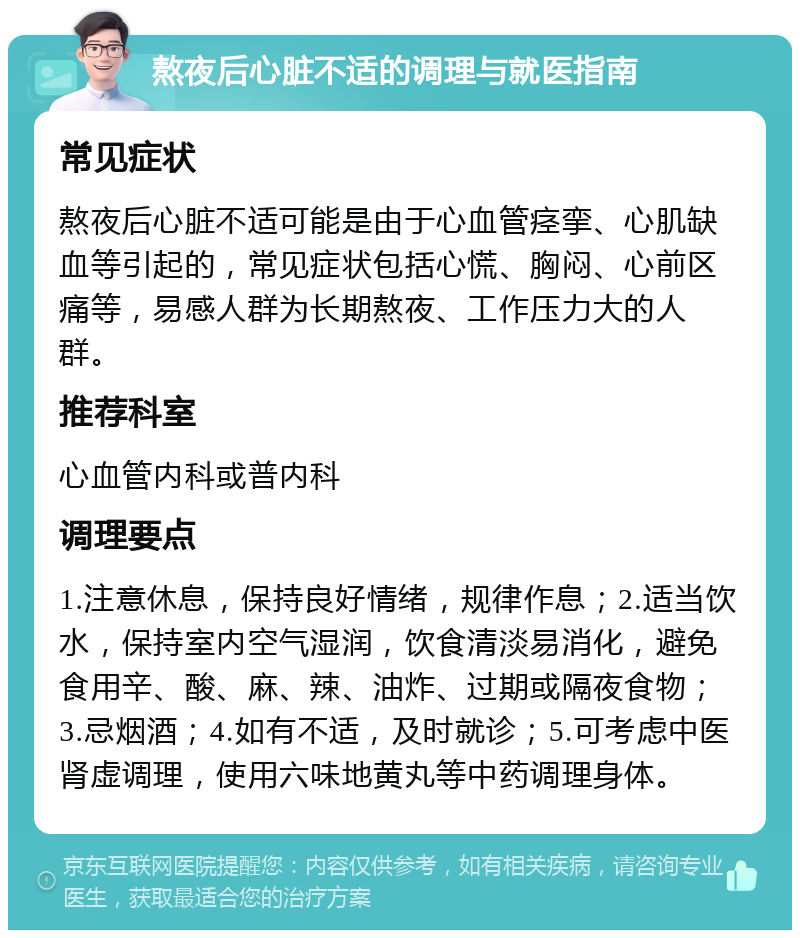 熬夜后心脏不适的调理与就医指南 常见症状 熬夜后心脏不适可能是由于心血管痉挛、心肌缺血等引起的，常见症状包括心慌、胸闷、心前区痛等，易感人群为长期熬夜、工作压力大的人群。 推荐科室 心血管内科或普内科 调理要点 1.注意休息，保持良好情绪，规律作息；2.适当饮水，保持室内空气湿润，饮食清淡易消化，避免食用辛、酸、麻、辣、油炸、过期或隔夜食物；3.忌烟酒；4.如有不适，及时就诊；5.可考虑中医肾虚调理，使用六味地黄丸等中药调理身体。