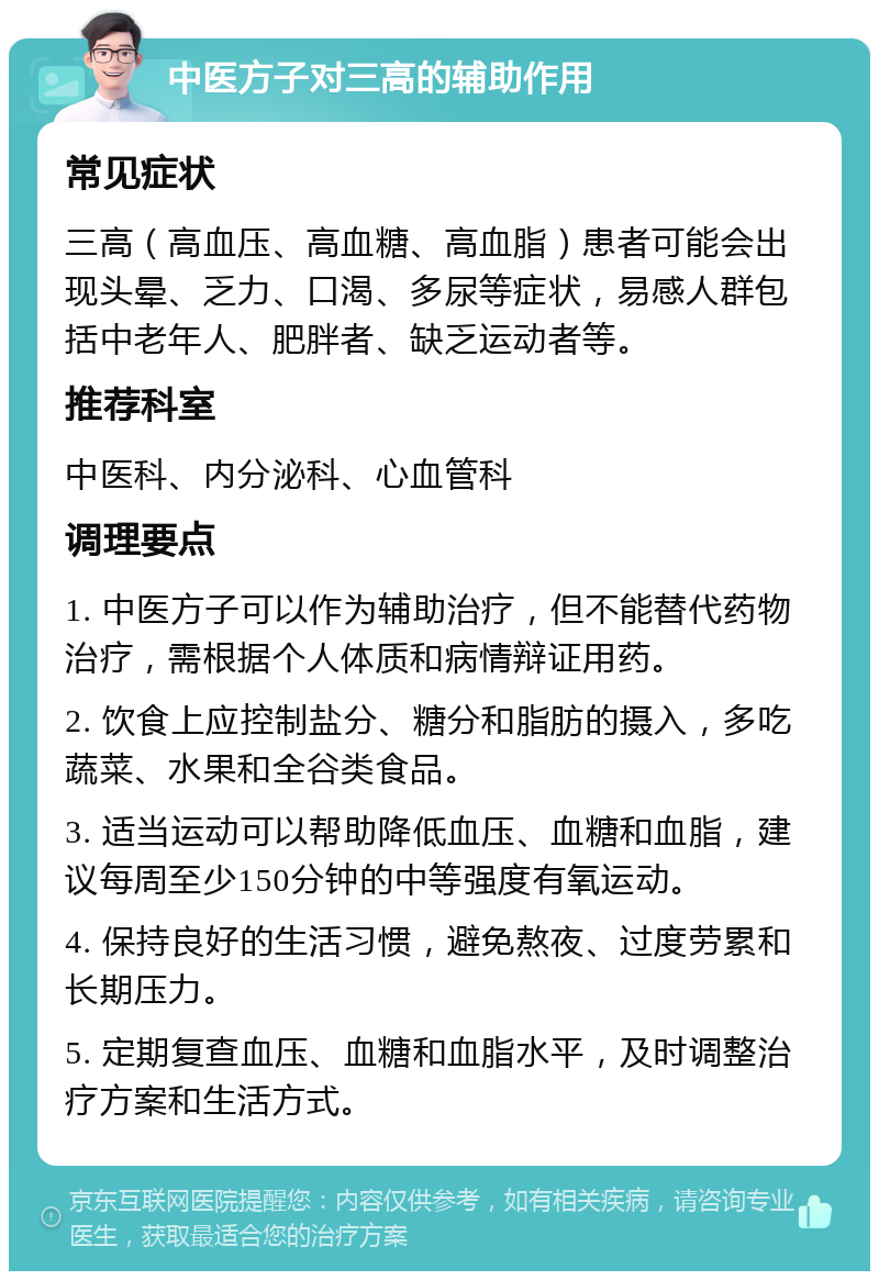 中医方子对三高的辅助作用 常见症状 三高（高血压、高血糖、高血脂）患者可能会出现头晕、乏力、口渴、多尿等症状，易感人群包括中老年人、肥胖者、缺乏运动者等。 推荐科室 中医科、内分泌科、心血管科 调理要点 1. 中医方子可以作为辅助治疗，但不能替代药物治疗，需根据个人体质和病情辩证用药。 2. 饮食上应控制盐分、糖分和脂肪的摄入，多吃蔬菜、水果和全谷类食品。 3. 适当运动可以帮助降低血压、血糖和血脂，建议每周至少150分钟的中等强度有氧运动。 4. 保持良好的生活习惯，避免熬夜、过度劳累和长期压力。 5. 定期复查血压、血糖和血脂水平，及时调整治疗方案和生活方式。