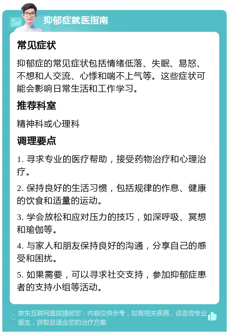 抑郁症就医指南 常见症状 抑郁症的常见症状包括情绪低落、失眠、易怒、不想和人交流、心悸和喘不上气等。这些症状可能会影响日常生活和工作学习。 推荐科室 精神科或心理科 调理要点 1. 寻求专业的医疗帮助，接受药物治疗和心理治疗。 2. 保持良好的生活习惯，包括规律的作息、健康的饮食和适量的运动。 3. 学会放松和应对压力的技巧，如深呼吸、冥想和瑜伽等。 4. 与家人和朋友保持良好的沟通，分享自己的感受和困扰。 5. 如果需要，可以寻求社交支持，参加抑郁症患者的支持小组等活动。