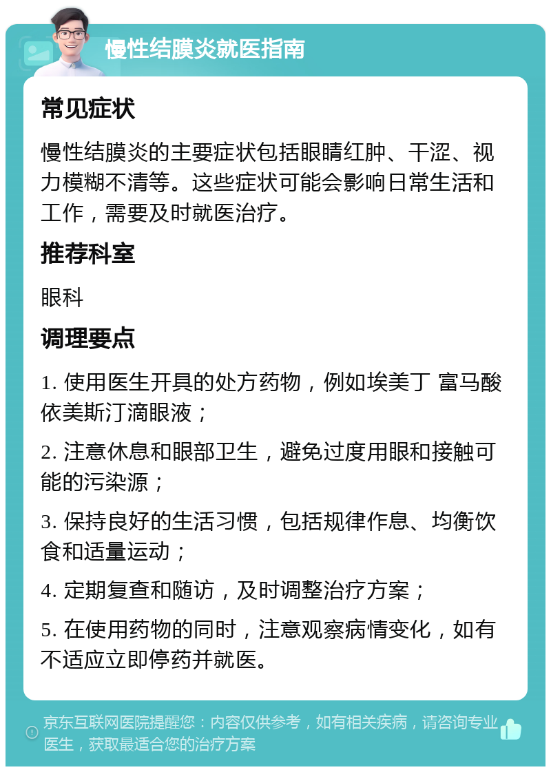 慢性结膜炎就医指南 常见症状 慢性结膜炎的主要症状包括眼睛红肿、干涩、视力模糊不清等。这些症状可能会影响日常生活和工作，需要及时就医治疗。 推荐科室 眼科 调理要点 1. 使用医生开具的处方药物，例如埃美丁 富马酸依美斯汀滴眼液； 2. 注意休息和眼部卫生，避免过度用眼和接触可能的污染源； 3. 保持良好的生活习惯，包括规律作息、均衡饮食和适量运动； 4. 定期复查和随访，及时调整治疗方案； 5. 在使用药物的同时，注意观察病情变化，如有不适应立即停药并就医。