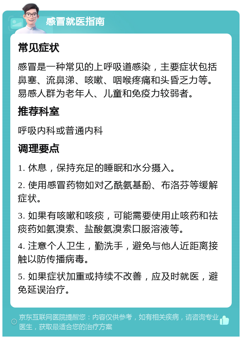 感冒就医指南 常见症状 感冒是一种常见的上呼吸道感染，主要症状包括鼻塞、流鼻涕、咳嗽、咽喉疼痛和头昏乏力等。易感人群为老年人、儿童和免疫力较弱者。 推荐科室 呼吸内科或普通内科 调理要点 1. 休息，保持充足的睡眠和水分摄入。 2. 使用感冒药物如对乙酰氨基酚、布洛芬等缓解症状。 3. 如果有咳嗽和咳痰，可能需要使用止咳药和祛痰药如氨溴索、盐酸氨溴索口服溶液等。 4. 注意个人卫生，勤洗手，避免与他人近距离接触以防传播病毒。 5. 如果症状加重或持续不改善，应及时就医，避免延误治疗。