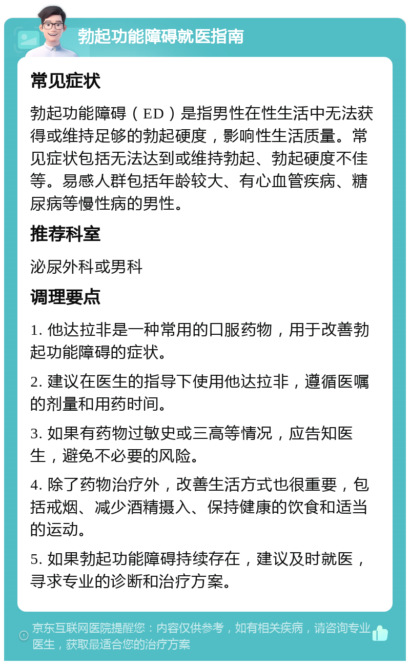 勃起功能障碍就医指南 常见症状 勃起功能障碍（ED）是指男性在性生活中无法获得或维持足够的勃起硬度，影响性生活质量。常见症状包括无法达到或维持勃起、勃起硬度不佳等。易感人群包括年龄较大、有心血管疾病、糖尿病等慢性病的男性。 推荐科室 泌尿外科或男科 调理要点 1. 他达拉非是一种常用的口服药物，用于改善勃起功能障碍的症状。 2. 建议在医生的指导下使用他达拉非，遵循医嘱的剂量和用药时间。 3. 如果有药物过敏史或三高等情况，应告知医生，避免不必要的风险。 4. 除了药物治疗外，改善生活方式也很重要，包括戒烟、减少酒精摄入、保持健康的饮食和适当的运动。 5. 如果勃起功能障碍持续存在，建议及时就医，寻求专业的诊断和治疗方案。