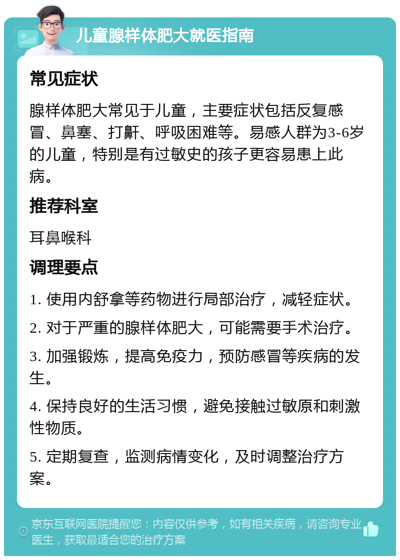 儿童腺样体肥大就医指南 常见症状 腺样体肥大常见于儿童，主要症状包括反复感冒、鼻塞、打鼾、呼吸困难等。易感人群为3-6岁的儿童，特别是有过敏史的孩子更容易患上此病。 推荐科室 耳鼻喉科 调理要点 1. 使用内舒拿等药物进行局部治疗，减轻症状。 2. 对于严重的腺样体肥大，可能需要手术治疗。 3. 加强锻炼，提高免疫力，预防感冒等疾病的发生。 4. 保持良好的生活习惯，避免接触过敏原和刺激性物质。 5. 定期复查，监测病情变化，及时调整治疗方案。