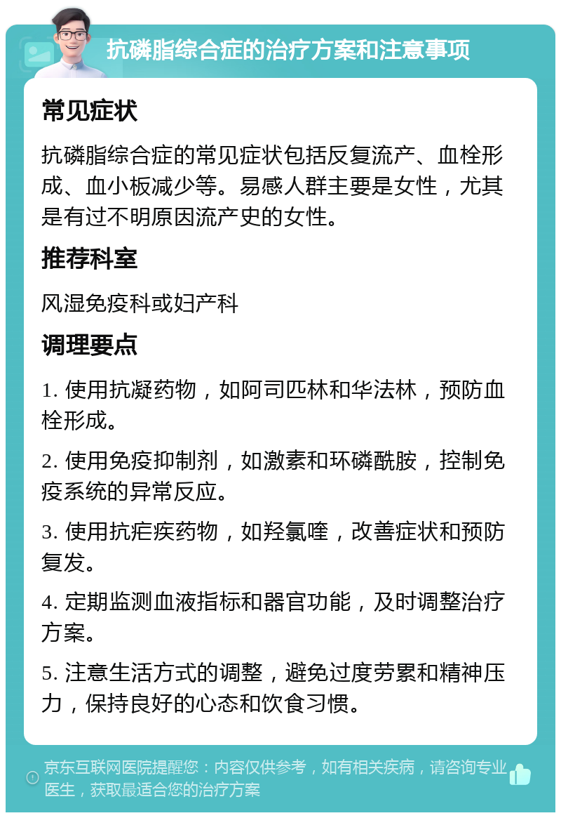 抗磷脂综合症的治疗方案和注意事项 常见症状 抗磷脂综合症的常见症状包括反复流产、血栓形成、血小板减少等。易感人群主要是女性，尤其是有过不明原因流产史的女性。 推荐科室 风湿免疫科或妇产科 调理要点 1. 使用抗凝药物，如阿司匹林和华法林，预防血栓形成。 2. 使用免疫抑制剂，如激素和环磷酰胺，控制免疫系统的异常反应。 3. 使用抗疟疾药物，如羟氯喹，改善症状和预防复发。 4. 定期监测血液指标和器官功能，及时调整治疗方案。 5. 注意生活方式的调整，避免过度劳累和精神压力，保持良好的心态和饮食习惯。