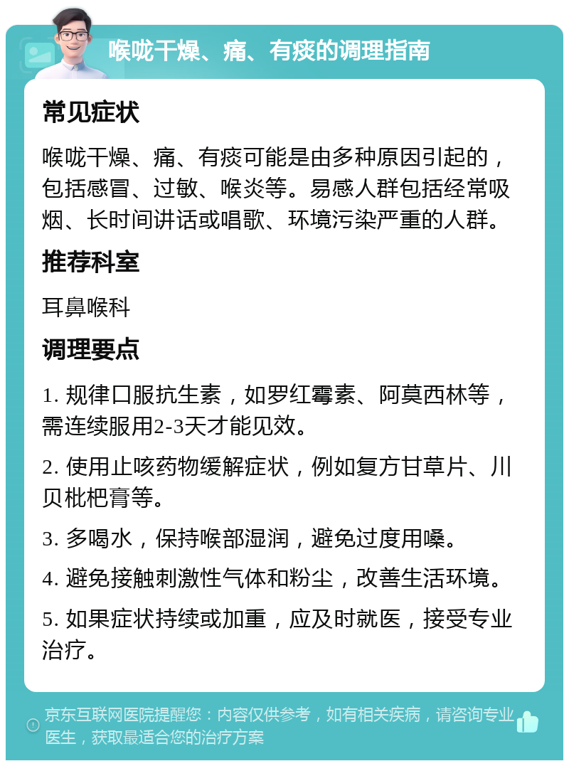 喉咙干燥、痛、有痰的调理指南 常见症状 喉咙干燥、痛、有痰可能是由多种原因引起的，包括感冒、过敏、喉炎等。易感人群包括经常吸烟、长时间讲话或唱歌、环境污染严重的人群。 推荐科室 耳鼻喉科 调理要点 1. 规律口服抗生素，如罗红霉素、阿莫西林等，需连续服用2-3天才能见效。 2. 使用止咳药物缓解症状，例如复方甘草片、川贝枇杷膏等。 3. 多喝水，保持喉部湿润，避免过度用嗓。 4. 避免接触刺激性气体和粉尘，改善生活环境。 5. 如果症状持续或加重，应及时就医，接受专业治疗。